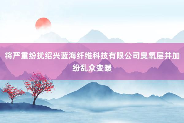 将严重纷扰绍兴蓝海纤维科技有限公司臭氧层并加纷乱众变暖